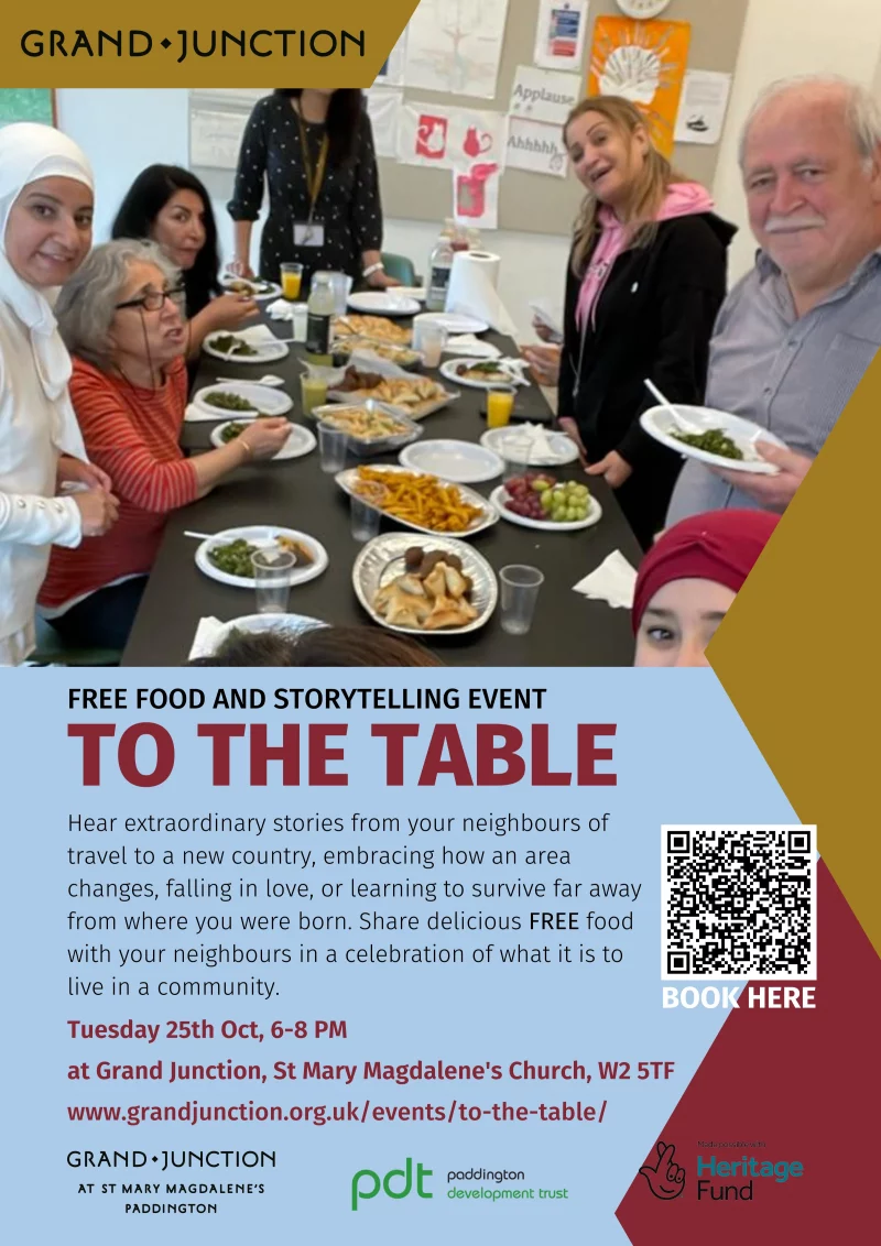 To the table
Free food and storytelling event

Hear extraordinary stories from your neighbours of travel to a new country, embracing how an area changes, falling in love, or learning to survive far away from where you were born. Share delicious FREE food with your neighbours in a celebration of what it is to live in a community.

Tuesday 25th Oct, 6 - 8 PM

at Grand Junction, St Mary Magdalene's Church, W2 5TF

www.grandjunction.org.uk/events/to-the-table/

Made possible with the Heritage Fund
Paddington Development Trust

انضموا الى مائدة الطعام
امسية حكايات وقصص مع وجبة طعام حلال مجانية

تستمع بها لقصص مميزة من جيرانك وسكنة منطقتك.
قصص هجرتهم الى بلد جديد, استعراض تغيير المكان,
التجارب العاطفية, او كيفية التعايش بعيدا عن المكان
الذي وادوا فيه. شارك جيىرانك وجبة طعام شهية
مجانية محتفلا بأنتمائك لمجتمعك المحلي