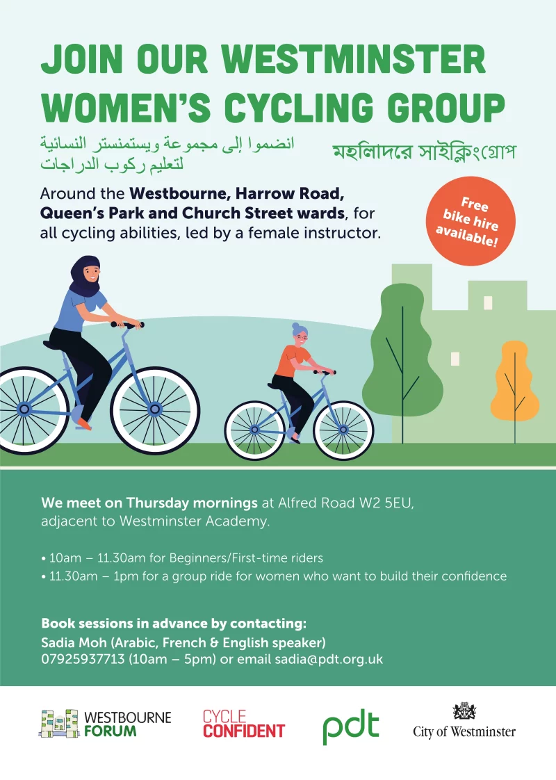 Join our Westminster women’s Cycling Group Around the Westbourne, Harrow Road, Queen’s Park and Church Street wards, for all cycling abilities, led by a female instructor. Free bike hire available! We meet on Thursday mornings at Alfred Road W2 5EU, adjacent to Westminster Academy. • 10 am – 11.30 am for Beginners / First-time riders • 11.30 am – 1 pm for a group ride for women who want to build their confidence Book sessions in advance by contacting: Sadia Moh (Arabic, French & English speaker) 07925 937 713 ( 10 am - 5 pm ) or email sadia@pdt.org.uk