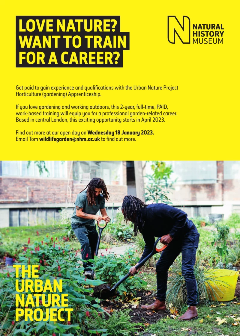 Love nature? Want to train for a career?

Get paid to gain experience and qualifications with the Urban Nature Project Horticulture (gardening) Apprenticeship. If you love gardening and working outdoors, this 2-year, full-time, PAID, work-based training will equip you for a professional garden-related career. Based in central London, this exciting opportunity starts in April 2023. Find out more at our open day on Wednesday 18 January 2023.Email Tom wildlifegarden@nhm.ac.uk to find out more.

In association with the Natural History Museum