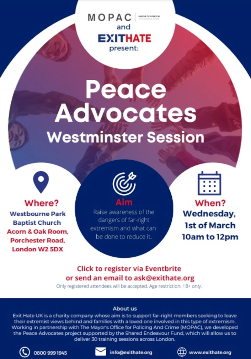 MOPAC and EXITHATE present: 

Peace Advocates Westminster Session 

Aim? Raise awareness of the dangers of far-igt extremism and what can be done to reduce it.

Where? Westbourne Park Baptist Church, Acorn 8 Oak Room, Porchester Road, London W2 5DX 
When? Wednesday 1st of March 10am to 12pm

Click to register via Eventhrite or send an email to ask@exithate.org 
Only registered attendees will be accepted. Age restriction 18+ only.

About us
Exit Hate UK is a charity company whose aim is to support far-rigt members seeking to leave their extremist views behind and families with a loved one involved in this tye of extremism.
Working in partnership with The Mayor's Office for Policing and Crime ( MOPAC ), we developed the Peace Advocates project supported by the Shared Endeavour Fund, which will allow us to deliver 30 training sessuins across London.

Phone: 0800 999 1945
Email: info@exithate.org
Web: www.exithate.org