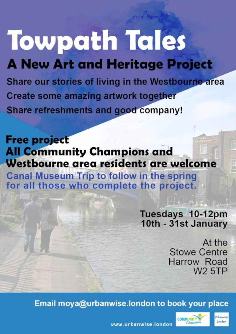 Towpath Tales 

A New Art and Heritage Project

Share our stories of living in the Westbourne area
Create some amazing artwork together
Share refreshments and good company! 

Free project
All Community Champions and Westbourne area residents are welcome

Canal Museum Trip to follow in the spring for all those who complete the project. 

Tuesdays 10 - 12 pm on 10th - 31st January 

At the Stowe Centre, 258 Harrow Road, W2 5ES

Email moya@urbanwise.london to book your place 
vww.urbanwise.london 
Community Champions
urbanwise.london 