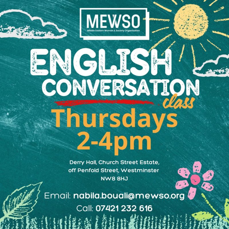MEWSO
Middle Eastern Women & Society Organisation

Englsih Conversation Class
Thursdays 3 - 4 pm

Derry Hall, Church Street Estate, off Penfold Street, Westminster NW8 8HJ 

Email: nabila.bouali@mewso.org.org
Call: 07421 232 616