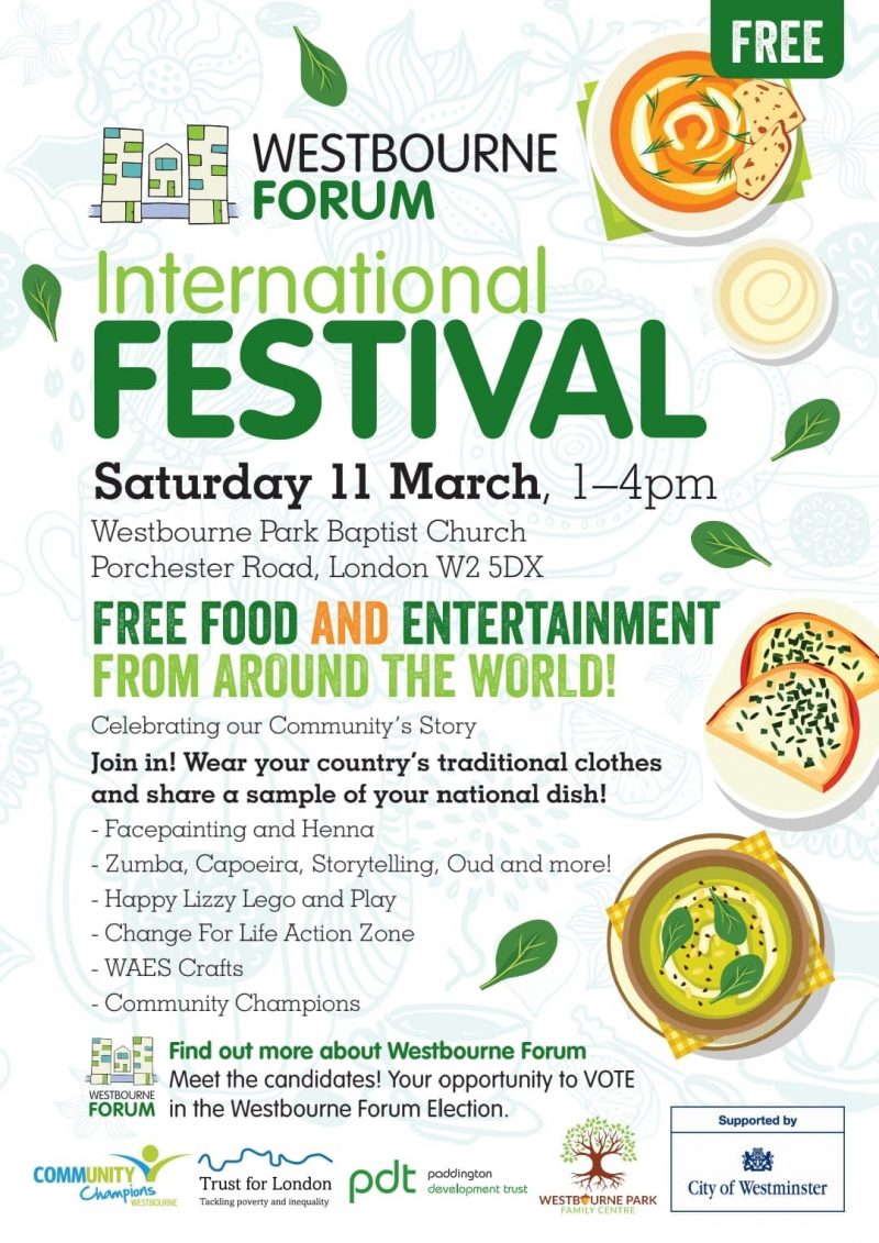 WESTBOURNE FORUM International FESTIVAL Saturday 11th March, 1 - 4 pm Westbourne Park Baptist Church, Porchester Road, London W2 5DX FREE FOOD AND ENTERTAINMENT FROM AROUND THE WORLD! Celebrating our Community's Story Join in! Wear your country's traditional clothes and share a sample of your national dish! - Facepainting and Henna - Zumba, Capoeira, Storytelling, Oud and more! - Happy Lizzy Lego and Play - Change For Life Action Zone - WAES Crafts - Community Champions Find out more about Westbourne Forum Meet the candidates! Your opportunity to VOTE in the Westbourne Forum Election. Community Champions Trust for London - Tackling poverty and inequality • Paddington Development Trust Westbourne Park Family Centre Supported by City of Westminster