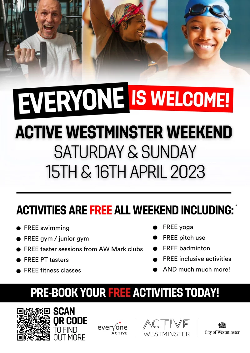 Everyone is welcome!
Active Westminster Weekend
Saturday and Sunday
15th and 16th April 2023

ACTIVITIES ARE FREE ALL WEEKEND INCLUDING:

FREE swimming
FREE gym / junior gym
FREE taster sessions from AW Mark clubs
FREE PT tasters
FREE fitness classes
FREE yoga
FREE pitch use
FREE badminton
FREE inclusive activities
AND much much more!

PRE-BOOK YOUR FREE ACTIVITIES TODAY!
active.westminster.gov.uk/activewestminster-weekend-april-2023