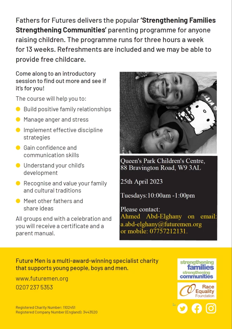  Fathers for Futures delivers the popular ‘Strengthening Families Strengthening Communities’ parenting programme for anyone raising children. The programme runs for three hours a week for 13 weeks. Refreshments are included and we may be able to provide free childcare. Come along to an introductory session to find out more and see if it’s for you! The course will help you to: ● Build positive family relationships ● Manage anger and stress ● Implement effective discipline strategies ● Gain confidence and communication skills ● Understand your child’s development ● Recognise and value your family and cultural traditions ● Meet other fathers and share ideas All groups end with a celebration and you will receive a certificate and a parent manual. Future Men is a multi-award-winning specialist charity that supports young people, boys and men. www.futuremen.org 0207 237 5353 Registered Charity Number: 1102451 Registered Company Number (England): 3443520Social iconCircleOnly use blue and/or white.For more details check out ourBrand Guidelines. Queen's Park Children's Centre, 88 Bravington Road, W9 3AL 25th April 2023 Tuesdays:10:00am -1:00pm Please contact Ahmed Abd-Elghany by email: a.abd-elghany@futuremen.org or mobile: 07757212131.