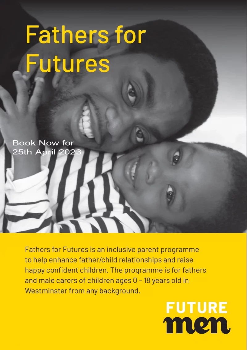 Fathers for Futures Fathers for Futures is an inclusive parent programme to help enhance father/child relationships and raise happy confident children. The programme is for fathers and male carers of children ages 0 – 18 years old in Westminster from any background. Book Now for 25th April 2023 