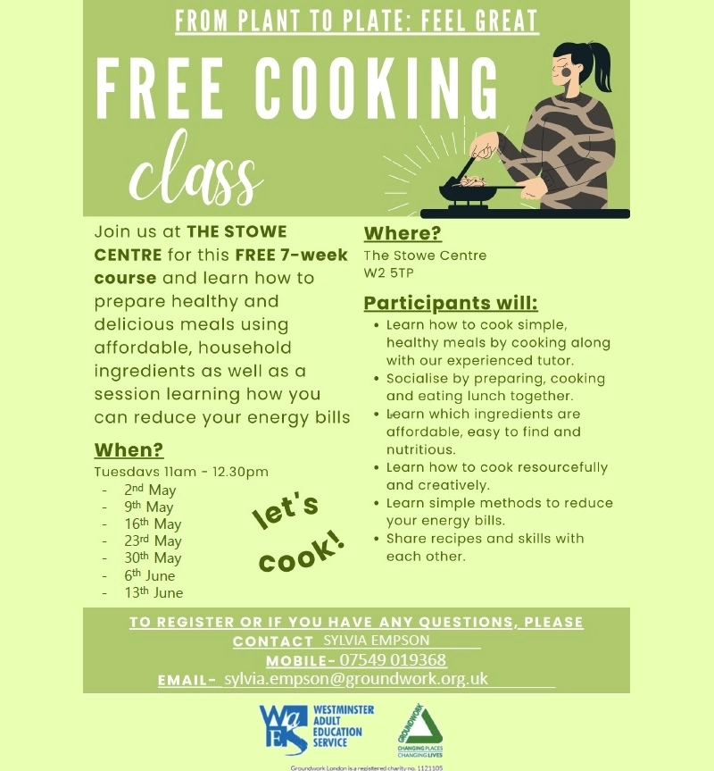 FROM PLANT TO PLATE: FEEL GREAT 
Free Cooking Class! 

Join us at THE STOWE CENTRE for this FREE 7-week course and learn how to prepare healthy and delicious meals using affordable, household ingredients as well as a session learning how you can reduce your energy bills When?  Tuesdays Ilam - 12.30pm - 2nd May - 9. May - 16. May - 23rd May - 30. May - June - 1355 June 

Let's cook!

Where?  The Stowe Centre W2 5TP 

Participants will:
 • Learn how to cook simple, healthy meals by cooking along with our experienced tutor.
 • Socialise by preparing, cooking and eating lunch together.
 • Warn which ingredients are affordable, easy to find and nutritious.
 • Learn how to cook resourcefully and creatively.
 • Learn simple methods to reduce your energy bills.
 • Share recipes and skills with each other.

When?
Tuesdays 11 am to 12.30 pm
2nd May
9th May
16th May
23rd May
30th May
6th June
13th June

To register or if you have any questions please contact Sylvia Empson: 
Mobile - 07549 019368
Email - sylvia.empson@groundwork.org.uk

Westminster Adult Education Service
Groundwork: Changing places Changing lives 