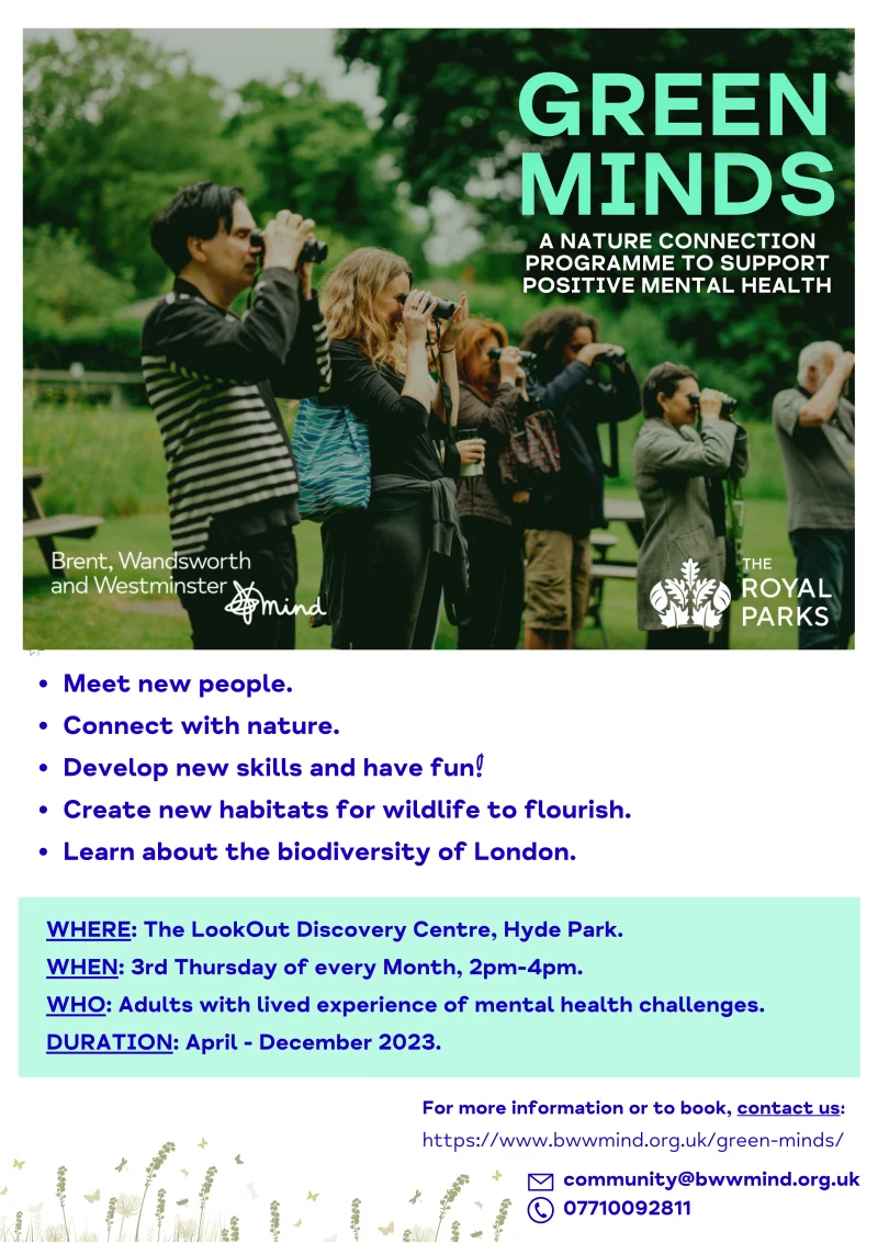 Green Minds A nature connection programme to support positive mental health Meet new people. Connect with nature. Develop new skills and have fun! Create new habitats for wildlife to flourish. Learn about the biodiversity of London. For more information or to book, contact us: WHERE: The LookOut Discovery Centre, Hyde Park. WHEN: 3rd Thursday of every Month, 2pm-4pm. WHO: Adults with lived experience of mental health challenges. DURATION: April - December 2023. https://www.bwwmind.org.uk/green-minds/ community@bwwmind.org.uk 07710 092 811 Brent, Wandsworth and Westminster Minds The Royal Parks