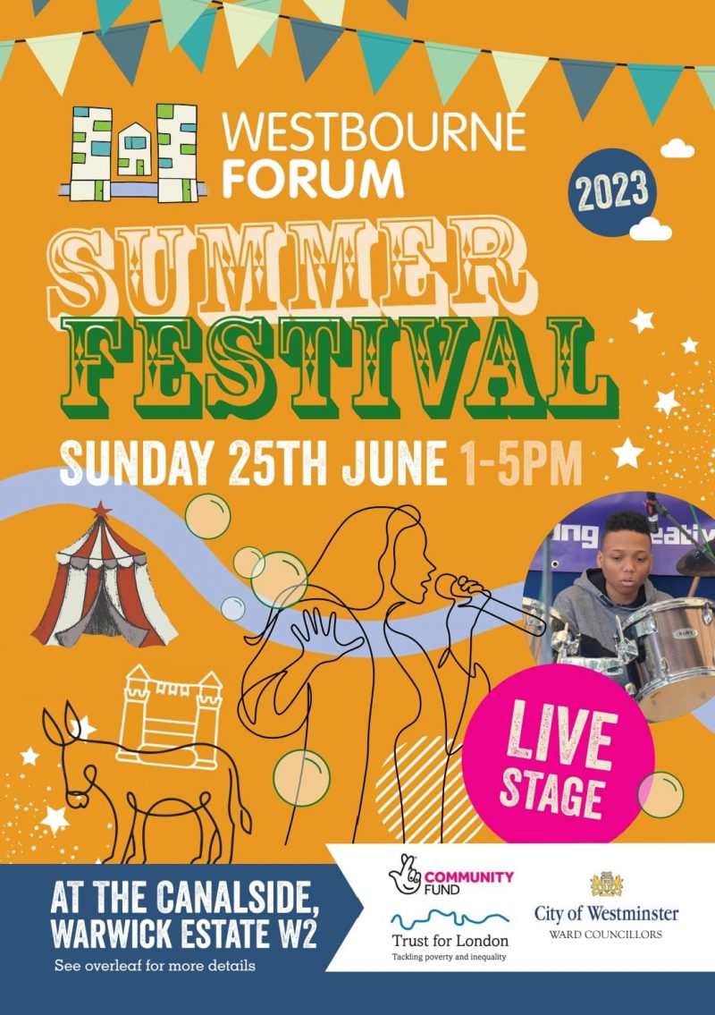 WESTBOURNE FORUM SUMMER FESTIVAL 2023 SUNDAY 25TH JUNE 1 - 5 PM LIVE MUSIC | DONKEY RIDES | SKRATCH360 VIDEO BOOTH | PADDLE BOARDING | SKATEBOARDING | MINI CIRCUS | BOUNCY CASTLES | GIANT BUBBLES | NATURE ZONE | COMMUNITY INFORMATION | HOT FOOD AND ICE CREAMS | CRAFTS | GRAND UNCTION YOUTH STAGE VENUE: THE CANALSIDE, WARWICK ESTATE W2 LIVE STAGE Twitter: @westfestw2 Email: westfestw2@gmail.com Supported by: * Community Fund - Lottery * City of Westminster - Ward Councillors * Trust for London - Tackling Poverty and Inequality