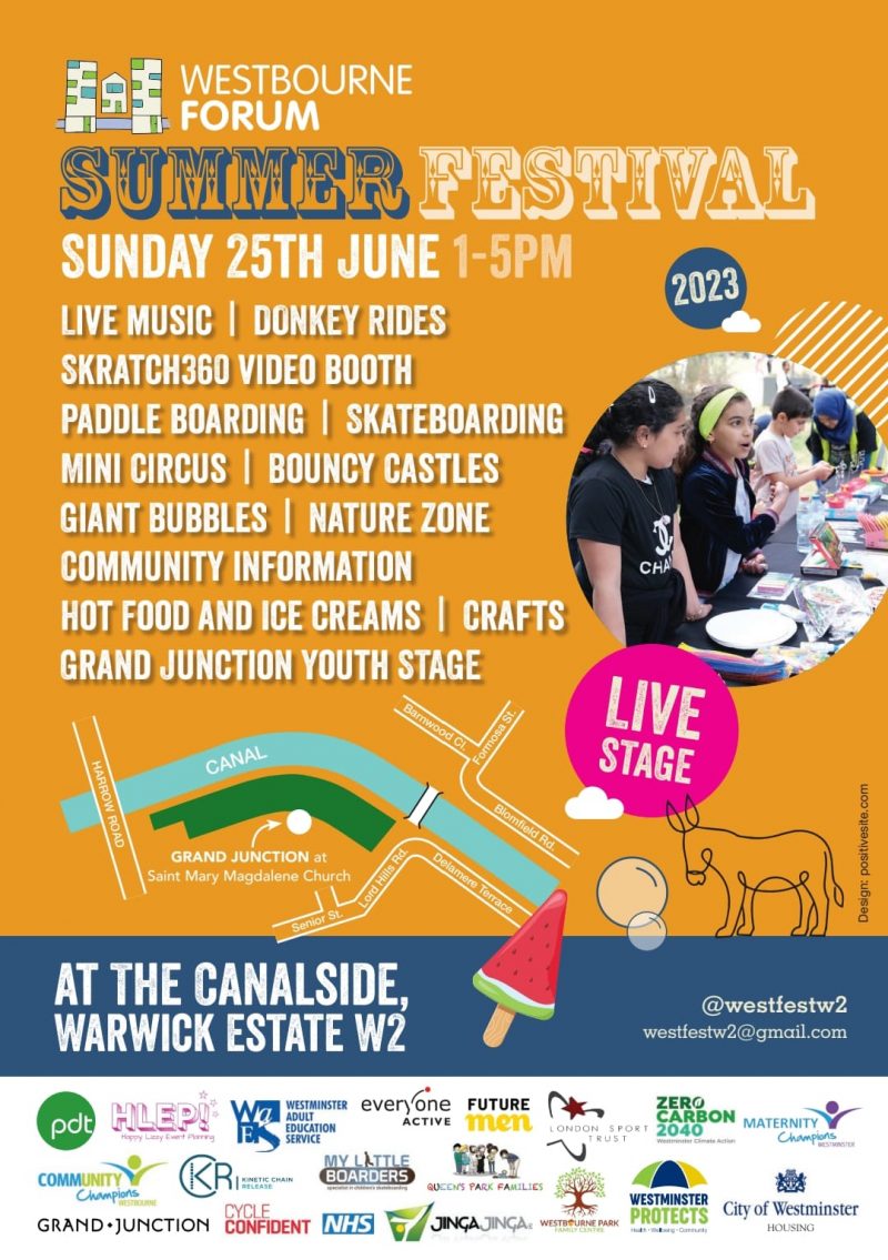 WESTBOURNE FORUM SUMMER FESTIVAL 2023 SUNDAY 25TH JUNE 1 - 5 PM LIVE MUSIC | DONKEY RIDES | SKRATCH360 VIDEO BOOTH | PADDLE BOARDING | SKATEBOARDING | MINI CIRCUS | BOUNCY CASTLES | GIANT BUBBLES | NATURE ZONE | COMMUNITY INFORMATION | HOT FOOD AND ICE CREAMS | CRAFTS | GRAND UNCTION YOUTH STAGE VENUE: THE CANALSIDE, WARWICK ESTATE W2 LIVE STAGE Twitter: @westfestw2 Email: westfestw2@gmail.com Supported by: * Community Fund - Lottery * City of Westminster - Ward Councillors * Trust for London - Tackling Poverty and Inequality