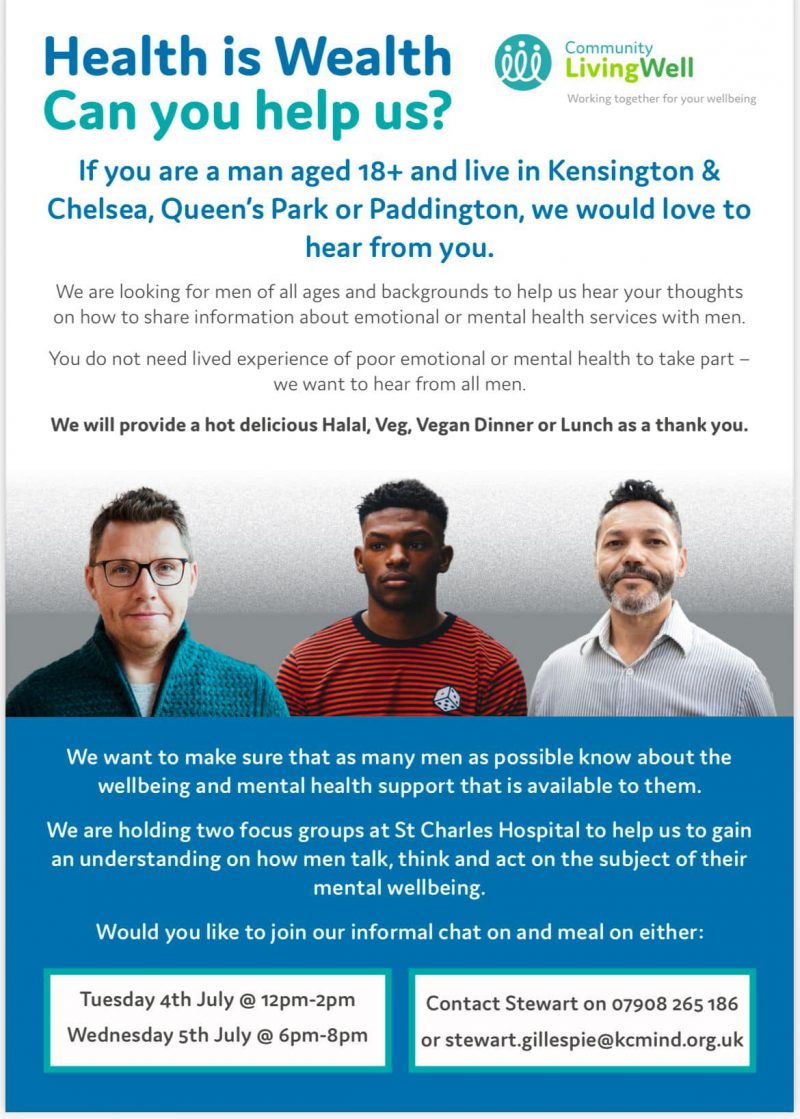 Health is Wealth Can you help us? 
Community LivingWell - Working together for your wellbeing 
If you are a man aged 18+ and live in Kensington & Chelsea, Queen's Park or Paddington, we would love to hear from you.

We are looking for men of all ages and backgrounds to help us hear your thoughts on how to share information about emotional or mental health services with men. 
You do not need lived experience of poor emotional or mental health to take part — we want to hear from all men.
 
We will provide a hot delicious Halal, Veg, Vegan Dinner or Lunch as a thank you. 

We want to make sure that as many men as possible know about the wellbeing and mental health support that is available to them. 

We are holding two focus groups at St Charles Hospital to help us to gain an understanding on how men talk, think and act on the subject of their mental wellbeing. 

Would you like to join our informal chat on and meal on either: 
Tuesday 4th July @ 12pm-2pm 
Wednesday 5th July @ 6pm-8pm 

Contact Stewart on 07908 265 186 or stewart.gillespie@kcmind.org.uk 