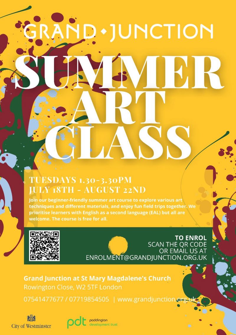 Grand Junction
Summer Art Class

Tuesday 1.30 - 3.30 pm
July 18th - August 22nd

Join our beginner-friendly summer art course to explore various art techniques and different materials, and enjoy fun field trips together. We priorotise learners with English as a second language ( EAL ) but all are welcome. The course is free for all

To enrol
Scan the QR code
or email us at
enrolment@grandjunction.org.uk

Grand Junction at St Mary Magdalene's Church
Rowington Close, W2 5TF London

07541 477 677 / 07719 854 505 | www.grandjunction.org.uk

City Of Westminster
Paddington Development Trust