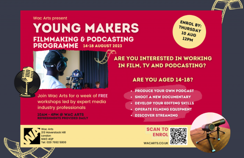 Wac Arts present YOUNG MAKERS FILMMAKING & PODCASTING PROGRAMME 14-18 AUGUST 2023 ARE YOU INTERESTED IN WORKING IN FILM, TV AND PODCASTING? ARE YOU AGED 14-18? • PRODUCE YOUR OWN PODCAST • SHOOT A NEW DOCUMENTARY • DEVELOP YOUR EDITING SHILLS • OPERATE FILMING EQUIPMENT • DISCOVER STREAMING Join Wac Arts for a week of FREE workshops led by expert media industry professionals 10 am - 4 pm @ WAC Arts Refreshments provided daily Wac Arts 213 Haverstock Hill London NW3 4QP Tel: 020 7692 5800 SCAN TO ENROL or click https://forms.office.com/e/qakKYAsceA WACARTS.CO.UK To find out more info, please email outreach@wacarts.co.uk or call: 020 7692 5800. https://www.wacarts.co.uk/homepage/calling-all-young-film-enthusiasts-aspiring-podcasters-and-media-lovers