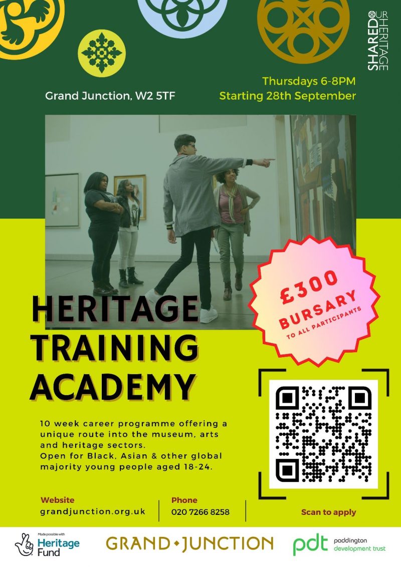 Our Shared Heritage
Grand JUNCTION W2 5TF
Thursdays 6-8PM Starting 28th September 

Heritage Training Academy

10 week career programme offering a unique route into the museum, arts and heritage sectors.
Open for Black, Asian & other global majority young people aged 18-24. 

Website grandjunction.org.uk 
Phone 020 7266 8258 

£300 Bursary to all participants
Scan to apply 
 
Heritage Fund 
GRAND•JUNCTION
pdt poddington development trust