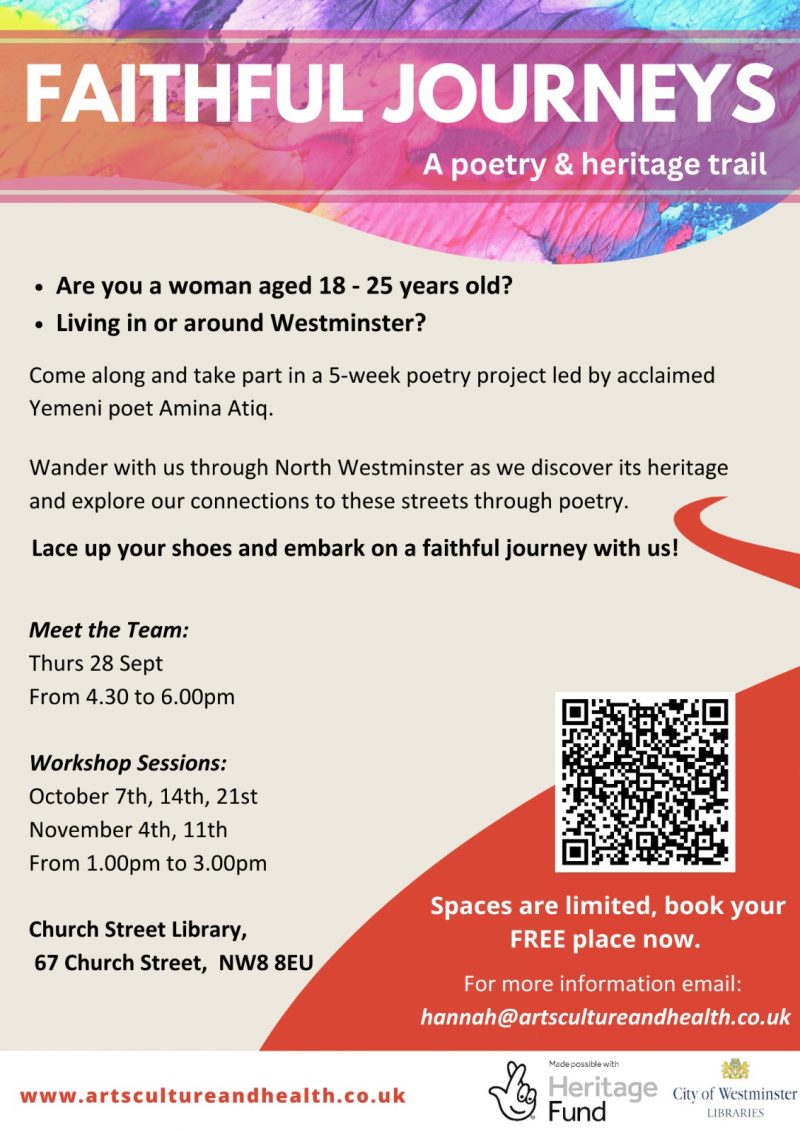 Faithful Journeys - a poetry and heritage trail • Are you a woman aged 18 - 25 years old? • Living in or around Westminster? Come along and take part in a 5-week poetry project led by acclaimed Yemeni poet Amina Atiq. Wander with us through North Westminster as we discover its heritage and explore our connections to these streets through poetry. Lace up your shoes and embark on a faithful journey with us! Meet the Team: Thurs 28 Sept From 4.30 to 6.00pm Workshop Sessions: October 7th, 14th, 21st November 4th, 11th From 1.00 pm to 3.00 pm Church Street Library, 67 Church Street, NW8 8EU www.artscultureandhealth.co.uk Spaces are limited, book your FREE place now. For more information email: hannah@artscultureandhealth.co.uk Made possible with Heritage Fund and City of Westminster libraries