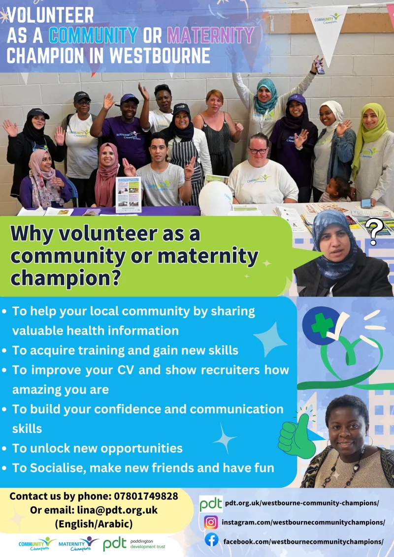Volunteer As A Community Or Maternity Champion In Westbourne 

Why volunteer as a community or maternity champion?
• To help your local community by sharing valuable health information
• To acquire training and gain new skills
• To improve your CV and show recruiters how amazing you are
• To build your confidence and communicate skills 
• To unlock new opportunities 
• To make new friends and have fun

Contact us by phone: 07801 749 828 
Or email: lina@pdt.org.uk (English/Arabic) 

pdt.org.uk/westbourne-community-champions/ 
instagram.com/westbournecommunitychampions/ 
facebook.com/westbournecommunitychampions/