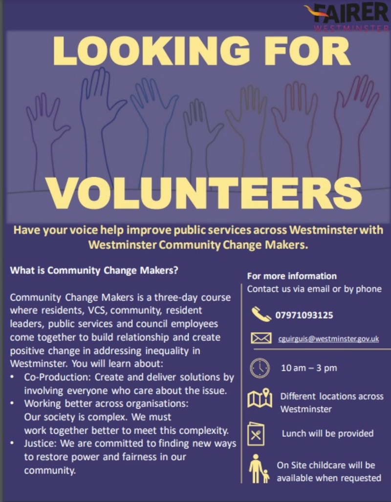 FAIRER WESTMINSTER
LOOKING FOR VOLUNTEERS

Have your voice help improve public services across Westminster with Westminster Community Change Makers.

What is Community Change Makers? Community Change Makers is a three-day course where residents, VCS, community, resident leaders, public services and council employees come together to build relationship and create positive change in addressing inequality in Westminster. You will learn about:
• Co-Production: Create and deliver solutions by involving everyone who care about the issue.
• Working better across organisations: Our society is complex. We must work together better to meet this complexity.
• Justice: We are committed to finding new ways to restore power and fairness in our community.

For more information
Contact us by phone: 07971093125
or via email: cguirguis@westminster.gov.uk

10 am — 3 pm

Different locations across Westminster
Lunch will be provided 
On Site childcare will be available when requested