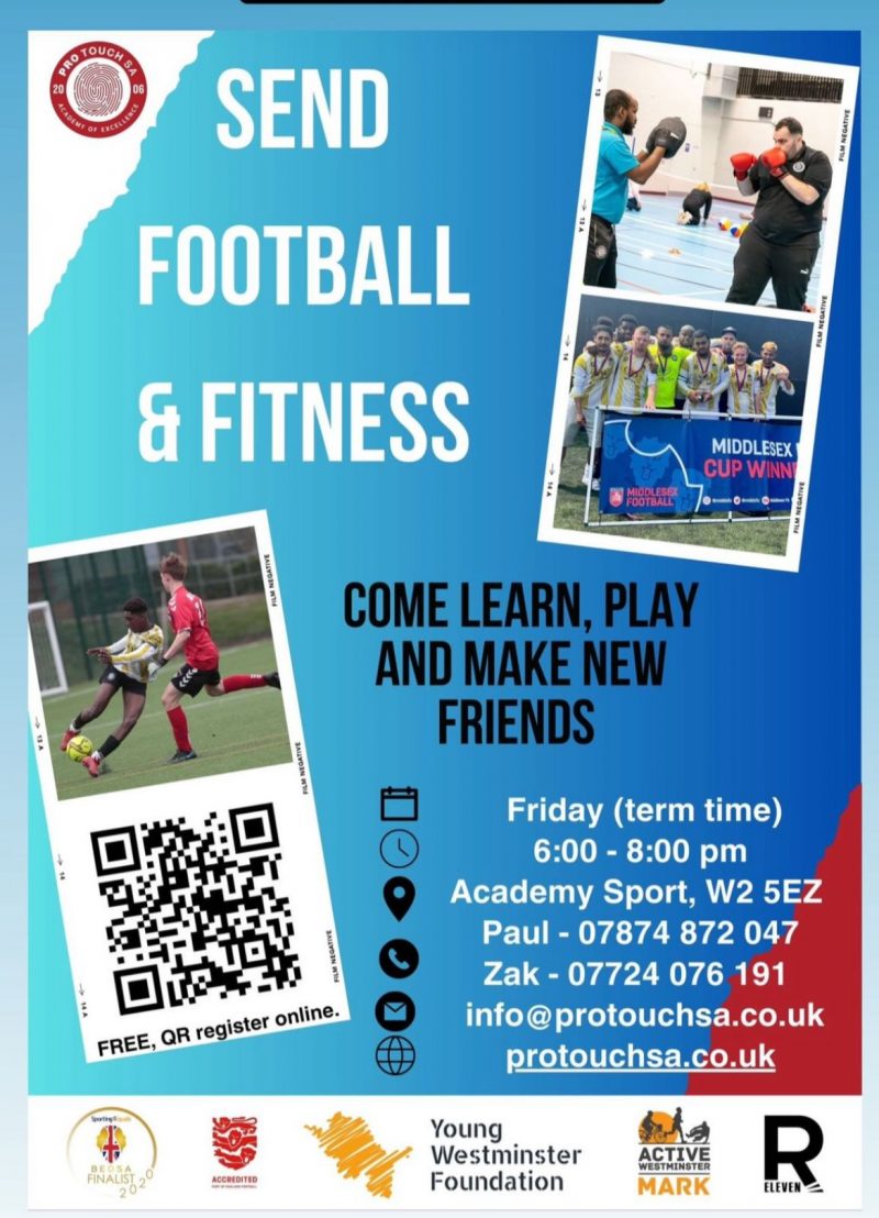 Send Football And Fitness Come learn, play and make new friends Free, QR register online. ( https://www.protouchsa.co.uk/contact ) Friday (term time) 6:00 - 8:00 pm Academy Sport, W2 5EZ Paul - 07874 872 047 Zak - 07724 076 191 info@protouchsa.co.uk protouchsa.co.uk Young Westminster Foundation Active Westminster Mark R Eleven