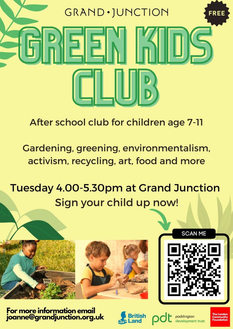 Grand Junction
FREE
Green Kids Club
After school club for children age 7 - 11
Gardening, greening, environmentalism, activism, recycling, art, food and more
Tuesday 4.00 - 5.30 pm at Grand Junction
Sign your child up now!
SCAN ME
For more information email joanne@grandjunction.org.uk
British Land
paddington development trust
The London Comununity Foundation