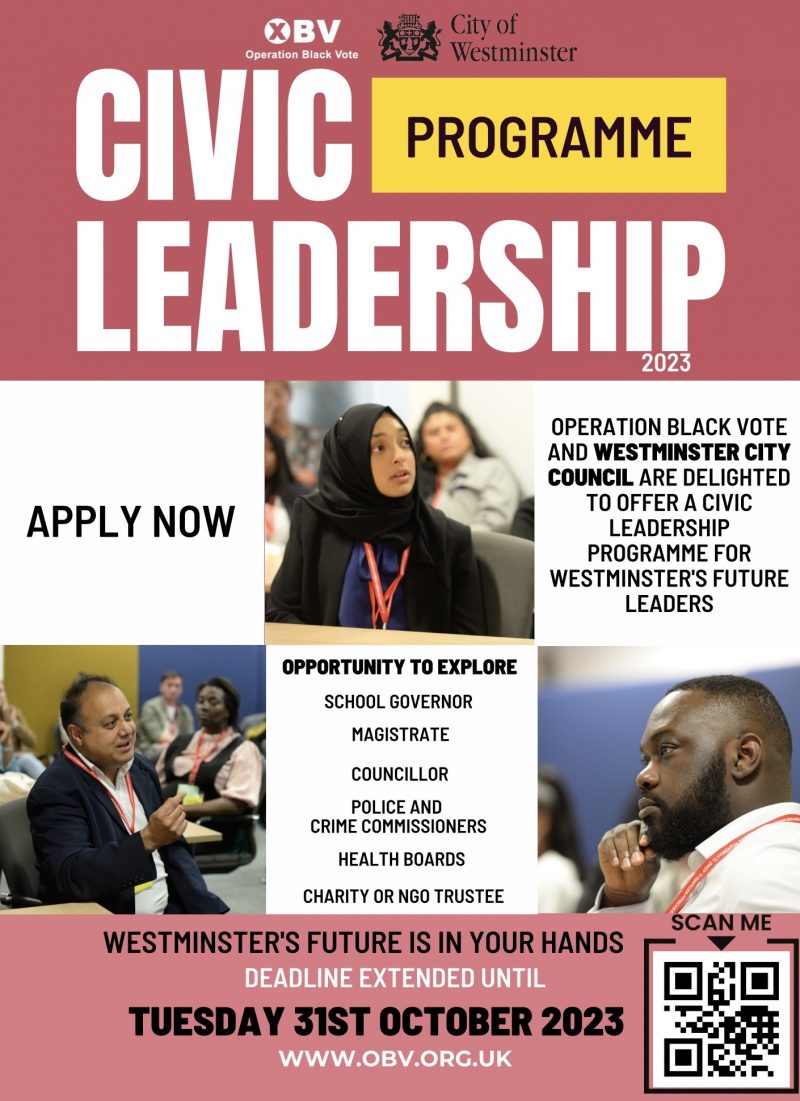 OBV - Operation Black Vote
City Of Westminster

PROGRAMME 2023
CIVIC LEADERSHIP
Operation black vote and westminster city council are delighted to offer a civic leadership programme for westminster's future leaders
APPLY NOW 

Opportunity to explore
School Governor
Magistrate
Councillor
Police And Crime Commissioners
Health Boards
Charity Or Ngo Trustee

WESTMINSTER'S FUTURE IS IN YOUR HANDS

DEADLINE EXTENDED UNTIL TUESDAY 31ST OCTOBER 2023

WWW.OBV.ORG.UK