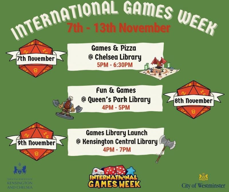 7th November Games & Pizza @ Chelsea Library 5 - 6:30 pm 8th November Fun & Games @ Queen's Park Library 4 - 5 pm 9th November Games Library Launch @ Kensington Central Library 4 - 7 pm International Games Week City of Westminster Royal Borough of Kensington and Chelsea