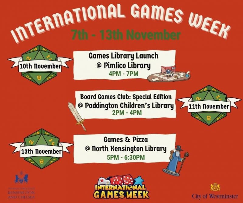 10th November Games Library Launch @ Pimlico Library 4PM - 7PM 11th November Board Games Club: Special Edition @ Paddington Children's Library 2 - 4 pm 13th November Games & Pizza @ North Kensington Library 5 - 6:30 pm International Games Week City of Westminster Royal Borough of Kensington and Chelsea
