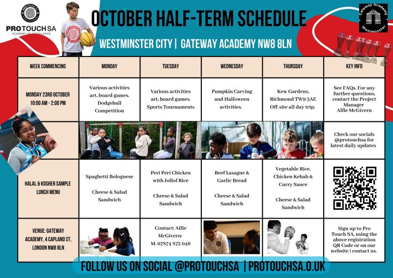 PROTOUCH SA ACADEMY OF EXCELLENCE OCTOBER HALF-TERM SCHEDULE WESTMINSTER CITY | GATEWAY ACADEMY NW8 UN WEEK COMMENCING MONDAY 23RD OCTOBER 10:00 AM - 2:00 PM HALAL KOSHER SAMPLE LUNCH MENU VENUE: GATEWAY ACADEMY, 4 CAPLANDST, LONDON NW8 8LN MONDAY Various activities art, board games. Dodgeball Competition Halal & Kosher sample lunch menu: • Spaghetti Bolognese • Cheese & Salad Sandwich TUESDAY Various activities art, board games. Sports Tournaments Halal & Kosher sample lunch menu: • Peri Peri Chicken with Jollof Rice • Cheese & Salad Sandwich WEDNESDAY Pumpkin Carving and Halloween activities. Halal & Kosher sample lunch menu: • Beef Lasagne & Garlic Bread • Cheese & Salad Sandwich THURSDAY Kew Gardens, Richmond TW9 3AE Off-site all day trip. Halal & Kosher sample lunch menu: • Vegetable Rice, Chicken Kebab & Curry Sauce • Cheese & Salad Sandwich KEY INFO See FAQs. For any further questions, contact the Project Manager Alfie McGivern Check our socials @protouchsa for latest daily updates Sign up to Pro Touch SA, using the registration QR code or on our website | contact us. Follow us on social @protouchsa | protouchsa.co.uk
