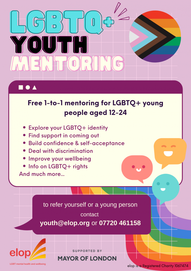 LGBTQ+ YOUTH MENTORING
Free 1-to-1 mentoring for LGBTQ+ young people aged 12-24

Explore your LGBTQ+ identity
Find support in coming out
Build confidence & self-acceptance
Deal with discrimination
Improve your wellbeing
Info on LGBTQ+ rights
And much more...

to refer yourself or a young person
contact
youth@elop.org or 07720 461158

elop LGBT mental health and wellbeing

SUPPORTED BY MAYOR OF LONDON

elop is a Registered Charity 1067474