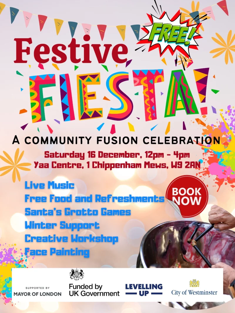 Free Festive Fiesta! A Community Fusion Celebration Saturday 16 December, 12 pm - 4 pm Yaa Centre, 1 Chippenham Mews, W9 2AN Live Muslc Free Food and Refreshments Santa's Grotto Games Winter Support Creative Workshop Face Painting BOOK NOW SUPPORTED BY MAYOR OF LONDON Funded by UK Government LEVELLING UP City of Westminster