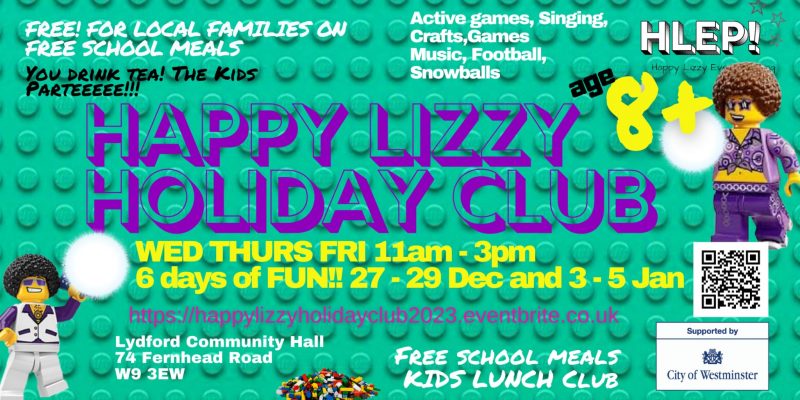 FREE! FOR LOCAL FAMILIES ON FREE SCHOOL MEALS YOU DRINK TEA! THE KIDS PARTEEEEE!!! Active games, Singing, Crafts, Games, Music, Football, Snowballs HLEP Happy Lizzy Event Planning Age 8+ Happy Lizzy Holiday Club WED THURS FRI ll am - 3 pm 6 days of FUN!! 27 - 29 Dec and 3 - 5 Jan https://happylizzyholidayclub2023.eventbrite.co.uk Lydford Community Hall 74 Fernhead Road W9 3EW Free School Meals Kids Lunch Club Supported by City of Westminster