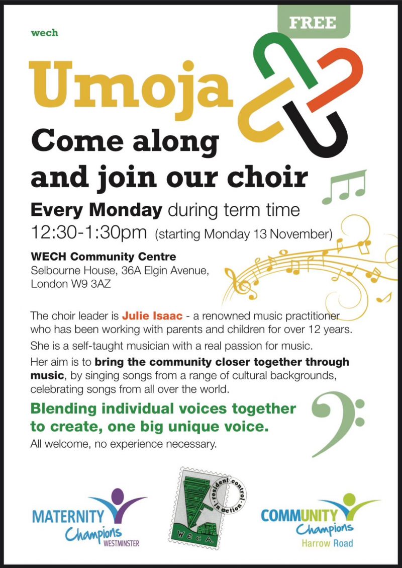 FREE wech Umoja Come along and join our choir Every Monday during term time 12:30 - 1.30 pm (starting Monday 13 November) WECH Community Centre Selbourne House, 36A Elgin Avenue, London W9 3AZ The choir leader is Julie Isaac - a renowned music practitione who has been working with parents and children for over 1 2 years. She is a self-taught musician with a real passion for music. Her aim is to bring the community closer together through music, by singing songs from a range of cultural backgrounds, celebrating songs from all over the world. Blending individual voices together to create, one big unique voice. All welcome, no experience necessary. MATERNITY CHAMPIONS WESTMINSTER wech - COMMUNITY CONTROL IN ACTION COMMUNITY CHAMPIONS Harrow Road
