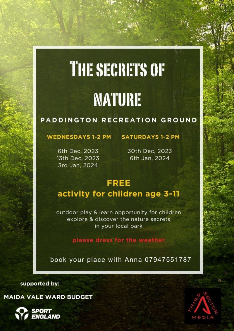 The Secrets of Nature Paddington Recreation Ground WEDNESDAYS 1 - 2 PM 6th Dec, 2023 13th Dec, 2023 3rd Jan, 2024 SATURDAYS 1 - 2 PM 30th Dec, 2023 6th Jan, 2024 FREE activity for children age 3 - 11 outdoor play & learn opportunity for children explore & discover the nature secrets in your local park please dress for the weather book your place with Anna 07947551787 supported by: MAIDA VALE WARD BUDGET SPORT ENGLAND Third Sector Media
