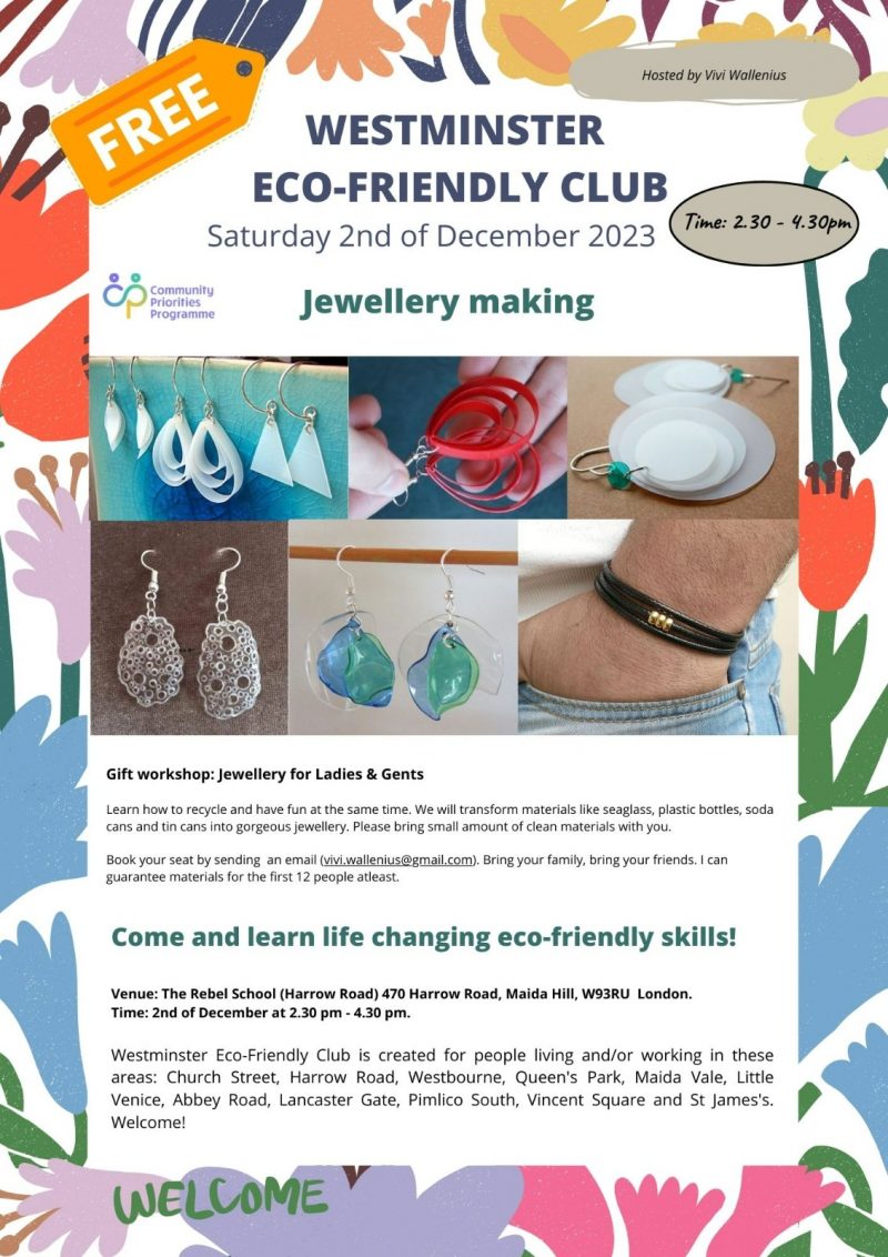 Hosted by Vivi Wallenius FREE WESTMINSTER ECO-FRIENDLY CLUB Saturday 2nd of December 2023 Time: 2.30 - 4.30 pm Community Priorities Programme Jewellery making Gift workshop: Jewellery for Ladies & Gents Learn how to recycle and have fun at the same time. We will transform materials like seaglass, plastic bottles, soda cans and tin cans into gorgeous jewellery. Please bring small amount of clean materials with you. Book your seat by sending an email ( vivi.wallenius@gmail.com ). Bring your family, bring your friends. I can guarantee materials for the first 12 people atleast. Come and learn life changing eco-friendly skills! Venue: The Rebel School (Harrow Road) 470 Harrow Road, Maida Hill, W9 3RU London. Time: 2nd of December at 2.30 pm - 4.30 pm. Westminster Eco-Friendly Club is created for people living and/or working in these areas: Church Street, Harrow Road, Westbourne, Queen's Park, Maida Vale, Little Venice, Abbey Road, Lancaster Gate, Pimlico South, Vincent Square and St James's. Welcome!