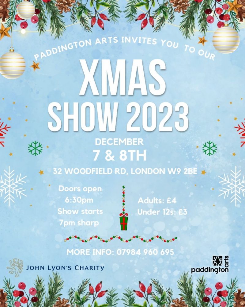 PADDINGTON ARTS INVITES YOU TO OUR XMAS SHOW 2023 DECEMBER 7 & 8TH 32 WOODFIELD RD, LONDON W9 2BE Doors open - 6:30 pm Show starts 7 pm sharp Adults: £4 Under 12S: £3 MORE INFO: 07984 960 695 JOHN LYON'S CHARITY paddington arts