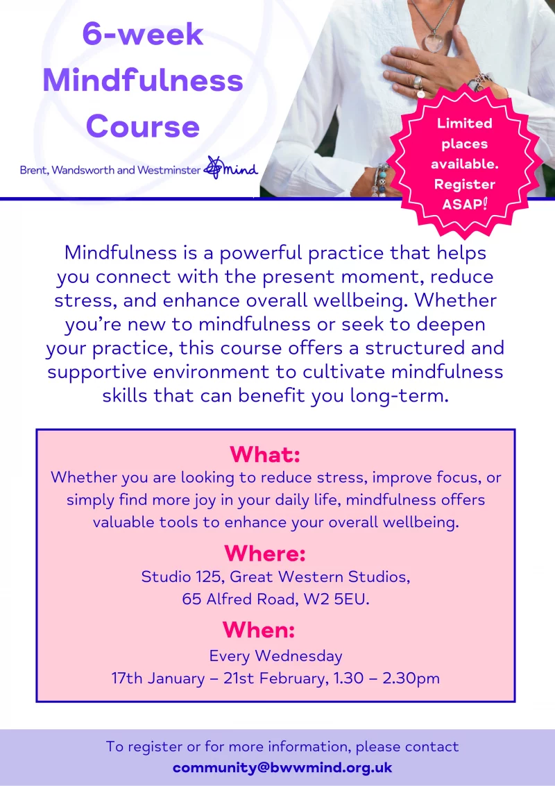 6-week Mindfulness Course Brent, Wandsworth and Westminster Mind Limited places available. Register ASAP! Mindfulness is a powerful practice that helps you connect with the present moment, reducestress, and enhance overall wellbeing. Whether you’re new to mindfulness or seek to deepen your practice, this course offers a structured and supportive environment to cultivate mindfulness skills that can benefit you long-term. 6-week Mindfulness Course To register or for more information, please contact community@bwwmind.org.uk What: Whether you are looking to reduce stress, improve focus, or simply find more joy in your daily life, mindfulness offers valuable tools to enhance your overall wellbeing. Where: Studio 125, Great Western Studios, 65 Alfred Road, W2 5EU. When: Every Wednesday 17th January – 21st February, 1.30 – 2.30 pm