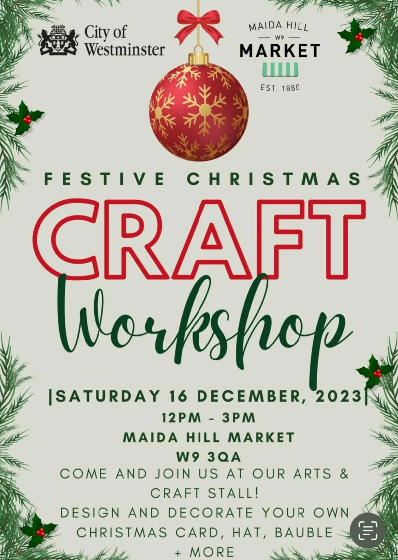 City Of Westminster
FESTIVE MAIDA HILL MARKET - EST. 1880
Festive Christmas Craft Workshop

SATURDAY 16 DECEMBER, 2023
12 PM - 3 PM
MAIDA HILL MARKET W9 3QA
COME AND JOIN US AT OUR ARTS & CRAFT STALL!
DESIGN AND DECORATE YOUR OWN CHRISTMAS CARD, HAT, BAUBLE + MORE