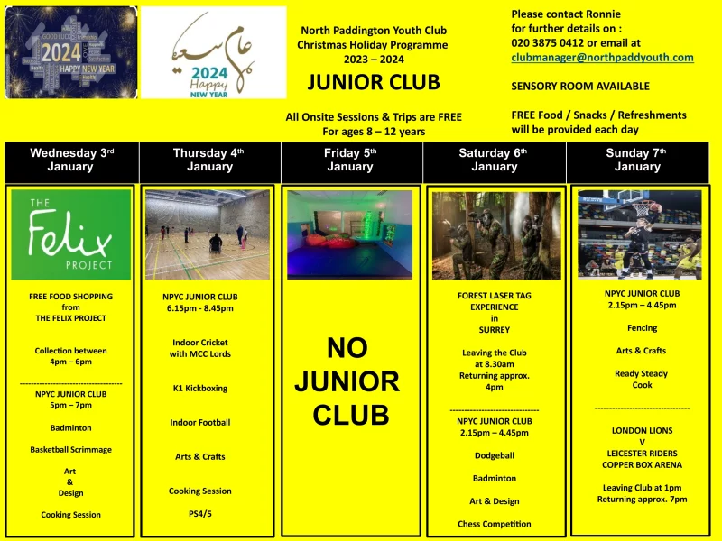 Wednesday 3rd January FREE FOOD SHOPPING from THE FELIX PROJECT Collection between 4 pm — 6 pm NPYC JUNIOR CLUB 5 pm - 7 pm Badminton Basketball Scrimmage Art & Design Cooking Session Thursday 4th January NPYC JUNIOR CLUB 6.15 pm - 8.45 pm Indoor Cricket with MCC Lords K1 Kickboxing Indoor Football Arts & Crafts Cooking Session PS4/5 Friday 5th January NO JUNIOR CLUB Saturday 6th January FOREST LASER TAG EXPERIENCE in SURREY Leaving the Club at 8.30 am Returning approx. 4pm NPYC JUNIOR CLUB 2.15 pm - 4.45 pm Dodgeball Badminton Art & Design Chess Competition Sunday 7th January NPYC JUNIOR CLUB 2.15 pm - 4.45 pm Fencing Arts & Crafts Ready Steady Cook LONDON LIONS v LEICESTER RIDERS COPPER BOX ARENA Leaving Club at l pm Returning approx. 7 pm