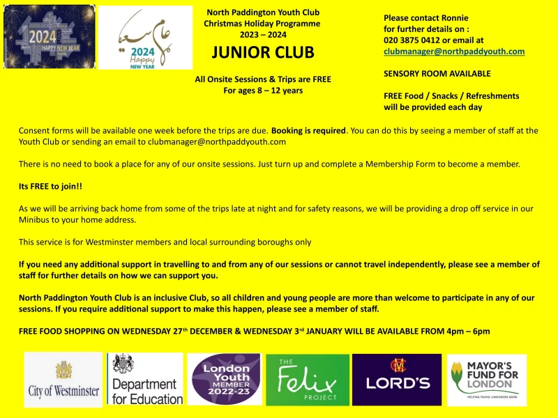 North Paddington Youth Club Christmas Holiday Programme 2023 - 2024 JUNIOR CLUB All Onsite Sessions & Trips are FREE For ages 8 — 12 years Please contact Ronnie for further details on : 020 3875 0412 or email at clubmanager@northpaddyouth.com SENSORY ROOM AVAILABLE FREE Food / Snacks / Refreshments will be provided each day Consent forms will be available one week before the trips are due. Booking is required. You can do this by seeing a member of staff at the Youth Club or sending an email to clubmanager@northpaddyouth.com There is no need to book a place for any of our onsite sessions. Just turn up and complete a Membership Form to become a member. Its FREE to join!! As we will be arriving back home from some of the trips late at night and for safety reasons, we will be providing a drop off service in our Minibus to your home address. This service is for Westminster members and local surrounding boroughs only If you need any additional support in travelling to and from any of our sessions or cannot travel independently, please see a member of staff for further details on how we can support you. North Paddington Youth Club is an inclusive Club, so all children and young people are more than welcome to participate in any of our sessions. If you require additional support to make this happen, please see a member of staff. FREE FOOD SHOPPING ON WEDNESDAY 27th DECEMBER & WEDNESDAY 3rd JANUARY WILL BE AVAILABLE FROM 4pm - 6pm