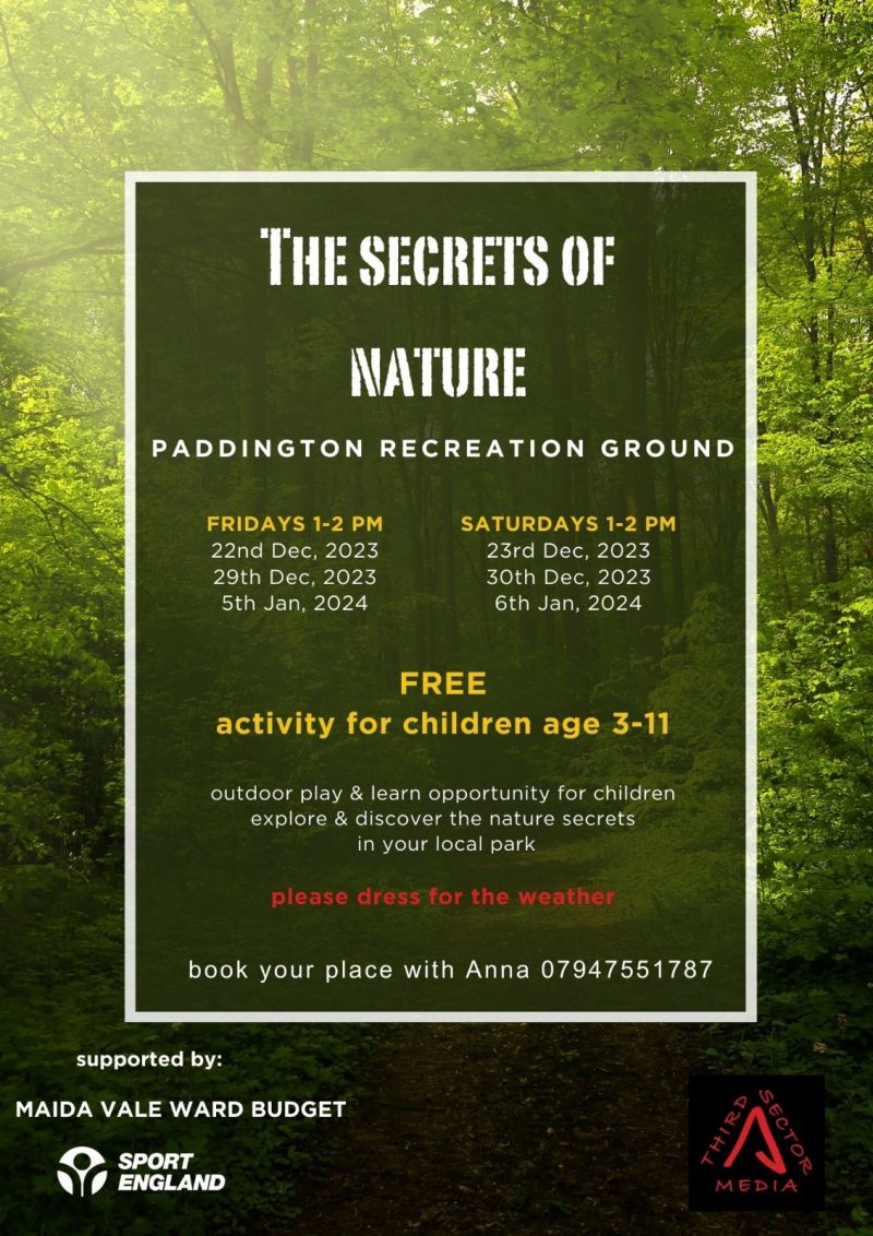 The Secrets of Nature
PADDINGTON RECREATION GROUND

FRIDAYS 1-2 PM
22nd Dec, 2023
29th Dec, 2023
5th Jan, 2024

SATURDAYS 1-2 PM
23rd Dec, 2023
30th Dec, 2023
6th Jan, 2024

FREE activity for children age 3 - 11
outdoor play & learn opportunity for children
explore & discover the nature secrets in your local park
please dress for the weather

book your place with Anna 07947551787

supported by:
MAIDA VALE WARD BUDGET
SPORT ENGLAND
Third Sector Media