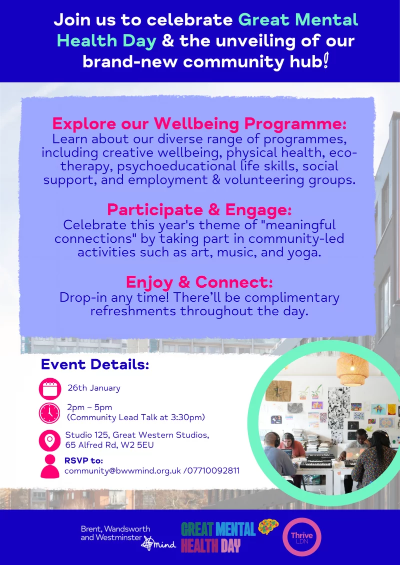 Join us to celebrate Great Mental Health Day & the unveiling of our brand-new community hub! Explore our Wellbeing Programme: Learn about our diverse range of programmes, including creative wellbeing, physical health, eco- therapy, psychoeducational life skills, social support, and employment & volunteering groups. Participate & Engage: Celebrate this year's theme of "meaningful connections" by taking part in community-led activities such as art, music, and yoga. Enjoy & Connect: Drop-in any time! There'll be complimentary refreshments throughout the day. Event Details: 26th January 2 pm — 5 pm ( Community Lead Talk at 3:30 pm ) Studio 125, Great Western Studios, 65 Alfred Rd, W2 5EU RSVP to: community@bwwmind.org.uk / 07710092811 Brent, Wandsworth and Westminster Mind Great Mental Health Day Thrive LDN