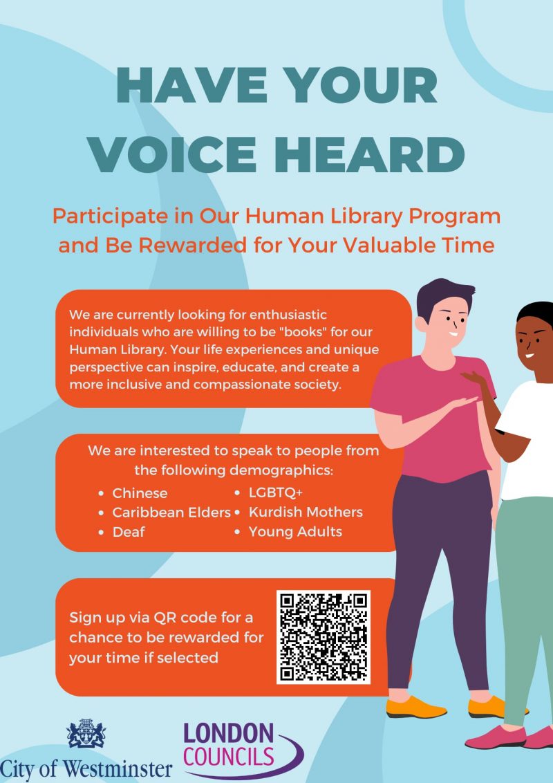 HAVE YOUR VOICE HEARD

Participate in Our Human Library Program and Be Rewarded for Your Valuable Time

We are currently looking for enthusiastic individuals who are willing to be "books" for our Human Library. Your life experiences and unique perspective can inspire, educate, and create a more inclusive and compassionate society.

We are interested to speak to people from the following demographics:
• Chinese
• Caribbean Elders
• Deaf
• LGBTQ+
• Kurdish Mothers
• Young Adults

Sign up via QR code for a chance to be rewarded for your time if selected

LONDON COUNCILS
City of Westminster