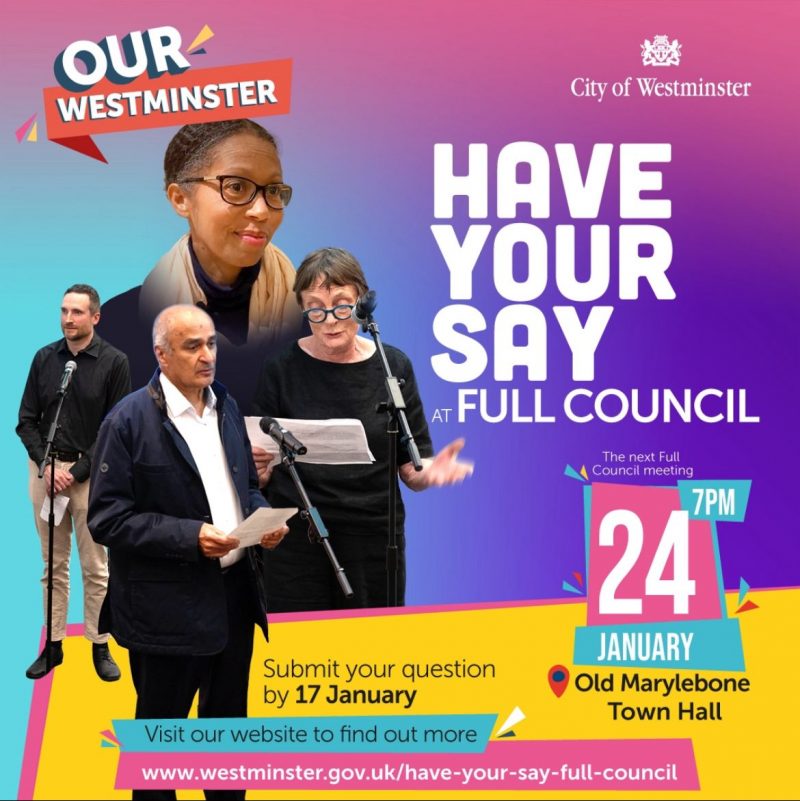 OUR WESTMINSTER City of Westminster HAVE YOUR SAY FULL COUNCIL Submit your question by 17 January The next Full Council meeting 7PM 24th JANUARY Old Marylebone Town Hall Visit our website to find out more www.westminster.gov.uk/have-your-say-full-council