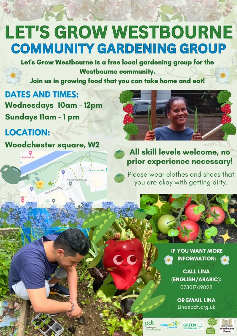 LET'S GROW WESTBOURNE
COMMUNITY GARDENING GROUP
Let's Grow Westbourne is a free local gardening group for the Westbourne community.
Join us in growing food that you can take home and eat!

DATES AND TIMES:
Wednesdays 10 am -12 pm
Sundays ll am - 1 pm

LOCATION:
Woodchester square, W2

All skill levels welcome, no prior experience necessary!

Please wear clothes and shoes that you are okay with getting dirty.

IF YOU WANT MORE INFORMATION:
CALL LINA (ENGLISH/ARABIC): 07801 749 828
OR EMAIL LINA lina@pdt.org.uk

PDT - Paddington Development Trust
Community Champions
Green Westbourne
Hammersmith Community Gardens