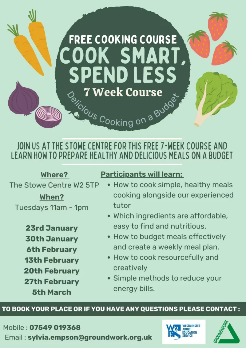 FREE COOKING COURSE COOK SMART, SPEND LESS 7 Week Course JOIN US AT THE STOWE CENTRE F0R THIS FREE I-REEK COURSE AND LEARN HOW TO PREPARE HEALTHY AND DELICIOUS MEALS ON A BUDGET Where? The Stowe Centre W2 5TP When? Tuesdays llam - lpm 23rd January 30th January 6th February 13th February 20th February 27th February 5th March Participants will learn: • How to cook simple, healthy meals cooking alongside our experienced tutor • Which ingredients are affordable, easy to find and nutritious. • How to budget meals effectively and create a weekly meal plan. • How to cook resourcefully and creatively • Simple methods to reduce your energy bills. TO BOOK YOUR PLACE OR IF YOU HAVE ANY QUESTIONS PLEASE CONTACT : Mobile : 07549 019 368 Email : sylvia.empson@groundwork.org.uk WESTMINSTER ADULT EDUCATION SERVICE