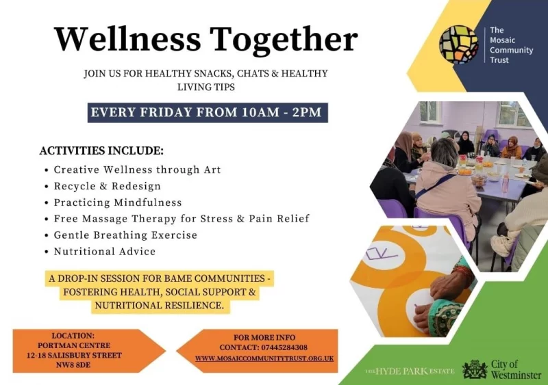 Wellness Together JOIN US FOR HEALTHY SNACKS, CHATS & HEALTHY LIVING TIPS EVERY FRIDAY FROM IO AM - 2 PM ACTIVITIES INCLUDE: • Creative Wellness through Art • Recycle & Redesign • Practicing Mindfulness • Free Massage Therapy for Stress and Pain Relief • Gentle Breathing Exercise • Nutritional Advice A DROP-IN SESSION FOR BAME COMMUNITIES FOSTERING HEALTH, SOCIAL SUPPORT & NUTRITIONAL RESILIENCE. LOCATION: PORTMAN CENTRE 12-18 SALISBURY STREET NW8 SDE FOR MORE INFO CONTACT: 07445284308 WWW.MOSAICCOMMUNITYTRUST.ORG.UK The Mosaic Community Trust Citv of Westminster The Hyde Park Estate