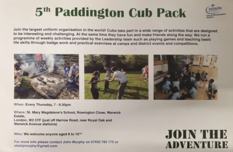5th Paddington Cub Pack Join the largest uniform organisation in the world! Cubs take part in a wide range of activities that are designed to be interesting and challenging. At the same time they have fun and make friends along the way. We run a programme of weekly activities provided by the Leadership team such as playing games and teaching basic life skills through badge work and practical exercises at camps and district events and competitions. When: Every Thursday, 7 - 8.30 pm Where: St. Mary Magdalene's School, Rowington Close, Warwick Estate, London, W2 5TF (just off Harrow Road, near Royal Oak and Warwick Avenue stations) Who: We welcome anyone aged 8 to 10½ For more info please contact John Murphy on 07932 785 775 or akelajmurphy@gmail.com JOIN THE ADVENTURE Scouts - be prepared City of Westminster District