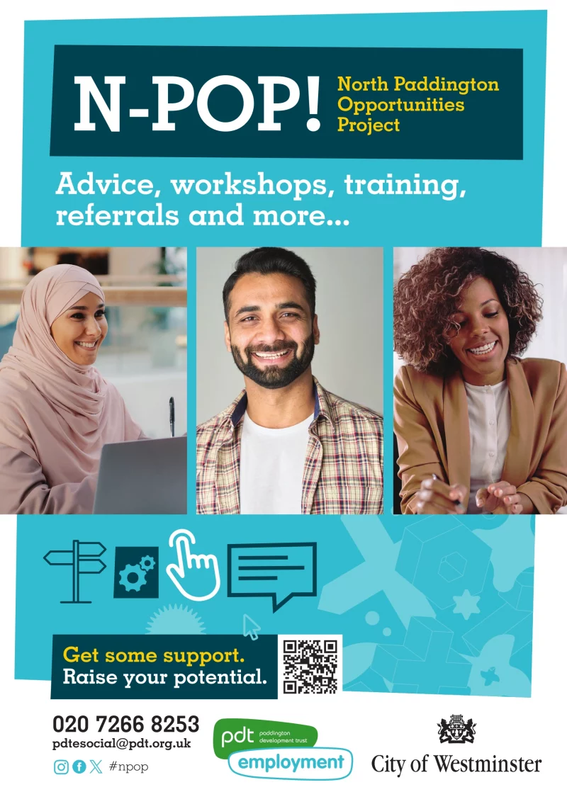 N-POP! North Paddington Opportunities Project Advice, workshops, training, referrals and more... Get some support. Raise your potential. 020 7266 8253 pdtesocial@pdt.org.uk #npop Paddington Development Trust - Employment City of Westminster