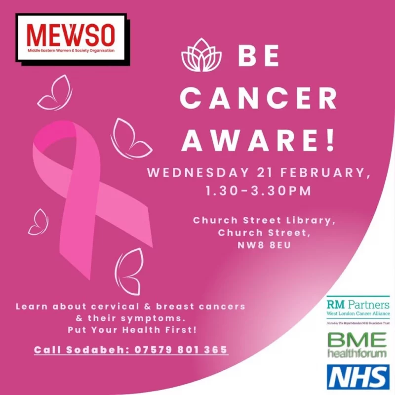 MEWSO
Middle Eastern Women and Society Organisation
BE CANCER AWARE!
WEDNESDAY 21 FEBRUARY,
1.30 - 3.30 PM
Church Street Library, Church Street, NW8 8EU
Learn about cervical & breast cancers & their symptoms.
Put Your Health First!
Call Sodabeh: 07579 801 365

RM Partners - West London Cancer Alliance
BME Healthforum
NHS
