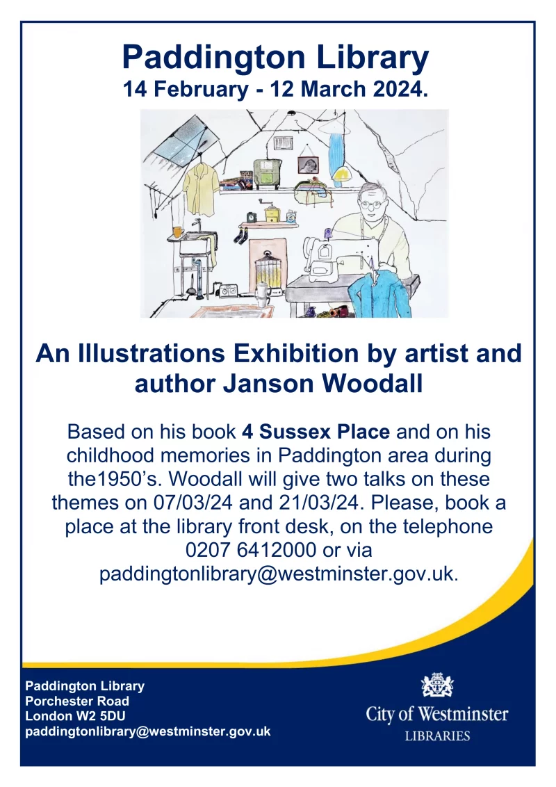 14 February - 12 March 2024. An Illustrations Exhibition by artist and author Janson Woodall Based on his book 4 Sussex Place and on his childhood memories in Paddington area during the1950’s. Woodall will give two talks on these themes on 07/03/24 and 21/03/24. Please, book a place at the library front desk, on the telephone 0207 6412000 or via paddingtonlibrary@westminster.gov.uk. Paddington Library Porchester Road, London W2 5DU paddingtonlibrary@westminster.gov.uk 