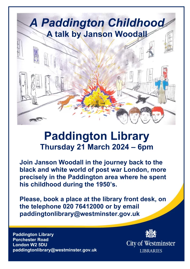 A talk by Janson Woodall Join Janson Woodall in the journey back to the black and white world of post war London, more precisely in the Paddington area where he spent his childhood during the 1950’s. Paddington Library Porchester Road London W2 5DU Thursday 21 March 2024 – 6pm Please, book a place at the library front desk, on the telephone 020 76412000 or by email paddingtonlibrary@westminster.gov.uk